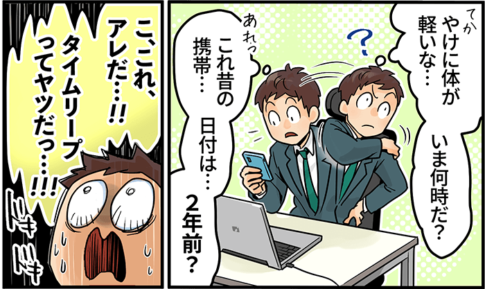 「やけに体が軽いな・・・いま何時だ？これ昔の携帯・・・日付は・・・２年前？こ、これ、アレだ・・・！タイムリープってやつだっ・・・！！！」